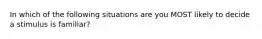 In which of the following situations are you MOST likely to decide a stimulus is familiar?