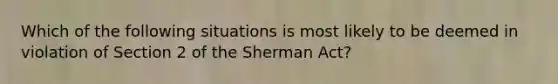 Which of the following situations is most likely to be deemed in violation of Section 2 of the Sherman Act?