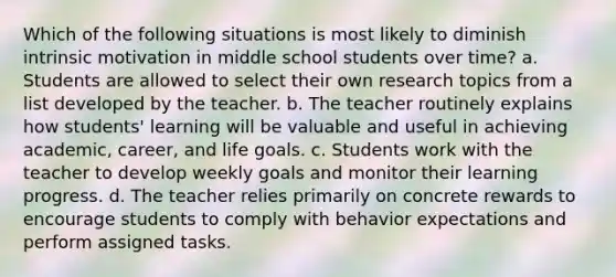 Which of the following situations is most likely to diminish intrinsic motivation in middle school students over time? a. Students are allowed to select their own research topics from a list developed by the teacher. b. The teacher routinely explains how students' learning will be valuable and useful in achieving academic, career, and life goals. c. Students work with the teacher to develop weekly goals and monitor their learning progress. d. The teacher relies primarily on concrete rewards to encourage students to comply with behavior expectations and perform assigned tasks.