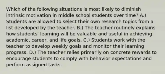 Which of the following situations is most likely to diminish intrinsic motivation in middle school students over time? A.) Students are allowed to select their own research topics from a list developed by the teacher. B.) The teacher routinely explains how students' learning will be valuable and useful in achieving academic, career, and life goals. C.) Students work with the teacher to develop weekly goals and monitor their learning progress. D.) The teacher relies primarily on concrete rewards to encourage students to comply with behavior expectations and perform assigned tasks.