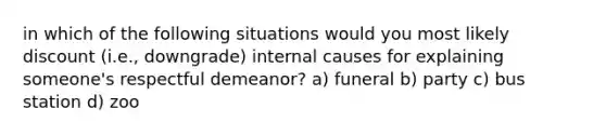 in which of the following situations would you most likely discount (i.e., downgrade) internal causes for explaining someone's respectful demeanor? a) funeral b) party c) bus station d) zoo