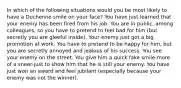 In which of the following situations would you be most likely to have a Duchenne smile on your face? You have just learned that your enemy has been fired from his job. You are in public, among colleagues, so you have to pretend to feel bad for him (but secretly you are gleeful inside). Your enemy just got a big promotion at work. You have to pretend to be happy for him, but you are secretly annoyed and jealous of his success. You see your enemy on the street. You give him a quick fake smile-more of a sneer-just to show him that he is still your enemy. You have just won an award and feel jubilant (especially because your enemy was not the winner).