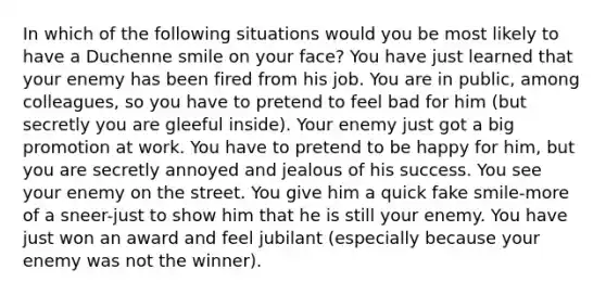 In which of the following situations would you be most likely to have a Duchenne smile on your face? You have just learned that your enemy has been fired from his job. You are in public, among colleagues, so you have to pretend to feel bad for him (but secretly you are gleeful inside). Your enemy just got a big promotion at work. You have to pretend to be happy for him, but you are secretly annoyed and jealous of his success. You see your enemy on the street. You give him a quick fake smile-more of a sneer-just to show him that he is still your enemy. You have just won an award and feel jubilant (especially because your enemy was not the winner).