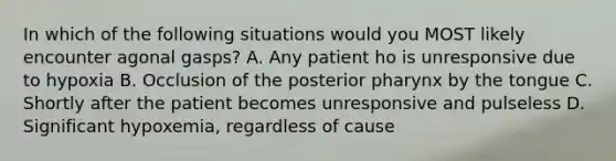 In which of the following situations would you MOST likely encounter agonal gasps? A. Any patient ho is unresponsive due to hypoxia B. Occlusion of the posterior pharynx by the tongue C. Shortly after the patient becomes unresponsive and pulseless D. Significant hypoxemia, regardless of cause