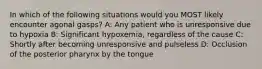 In which of the following situations would you MOST likely encounter agonal gasps? A: Any patient who is unresponsive due to hypoxia B: Significant hypoxemia, regardless of the cause C: Shortly after becoming unresponsive and pulseless D: Occlusion of the posterior pharynx by the tongue