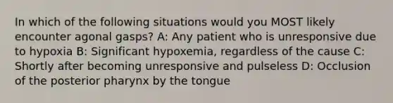 In which of the following situations would you MOST likely encounter agonal gasps? A: Any patient who is unresponsive due to hypoxia B: Significant hypoxemia, regardless of the cause C: Shortly after becoming unresponsive and pulseless D: Occlusion of the posterior pharynx by the tongue