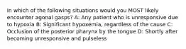 In which of the following situations would you MOST likely encounter agonal gasps? A: Any patient who is unresponsive due to hypoxia B: Significant hypoxemia, regardless of the cause C: Occlusion of the posterior pharynx by the tongue D: Shortly after becoming unresponsive and pulseless