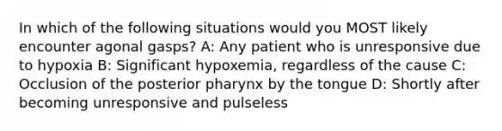 In which of the following situations would you MOST likely encounter agonal gasps? A: Any patient who is unresponsive due to hypoxia B: Significant hypoxemia, regardless of the cause C: Occlusion of the posterior pharynx by the tongue D: Shortly after becoming unresponsive and pulseless