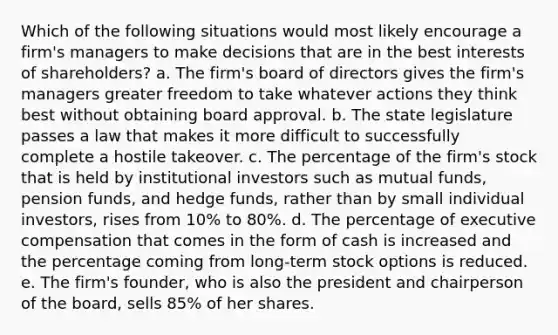 Which of the following situations would most likely encourage a firm's managers to make decisions that are in the best interests of shareholders? a. The firm's board of directors gives the firm's managers greater freedom to take whatever actions they think best without obtaining board approval. b. The state legislature passes a law that makes it more difficult to successfully complete a hostile takeover. c. The percentage of the firm's stock that is held by institutional investors such as mutual funds, pension funds, and hedge funds, rather than by small individual investors, rises from 10% to 80%. d. The percentage of executive compensation that comes in the form of cash is increased and the percentage coming from long-term stock options is reduced. e. The firm's founder, who is also the president and chairperson of the board, sells 85% of her shares.