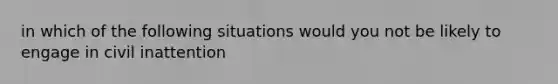 in which of the following situations would you not be likely to engage in civil inattention