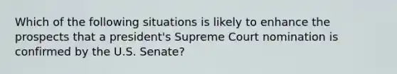 Which of the following situations is likely to enhance the prospects that a president's Supreme Court nomination is confirmed by the U.S. Senate?