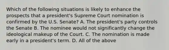 Which of the following situations is likely to enhance the prospects that a president's Supreme Court nomination is confirmed by the U.S. Senate? A. The president's party controls the Senate B. The nominee would not significantly change the ideological makeup of the Court. C. The nomination is made early in a president's term. D. All of the above