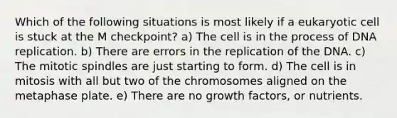 Which of the following situations is most likely if a eukaryotic cell is stuck at the M checkpoint? a) The cell is in the process of DNA replication. b) There are errors in the replication of the DNA. c) The mitotic spindles are just starting to form. d) The cell is in mitosis with all but two of the chromosomes aligned on the metaphase plate. e) There are no growth factors, or nutrients.