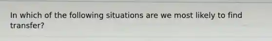 In which of the following situations are we most likely to find transfer?