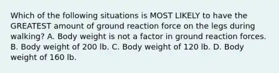 Which of the following situations is MOST LIKELY to have the GREATEST amount of ground reaction force on the legs during walking? A. Body weight is not a factor in ground reaction forces. B. Body weight of 200 lb. C. Body weight of 120 lb. D. Body weight of 160 lb.