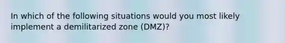 In which of the following situations would you most likely implement a demilitarized zone (DMZ)?