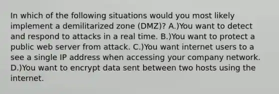 In which of the following situations would you most likely implement a demilitarized zone (DMZ)? A.)You want to detect and respond to attacks in a real time. B.)You want to protect a public web server from attack. C.)You want internet users to a see a single IP address when accessing your company network. D.)You want to encrypt data sent between two hosts using the internet.