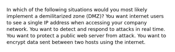 In which of the following situations would you most likely implement a demilitarized zone (DMZ)? You want internet users to see a single IP address when accessing your company network. You want to detect and respond to attacks in real time. You want to protect a public web server from attack. You want to encrypt data sent between two hosts using the internet.