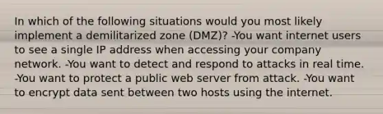 In which of the following situations would you most likely implement a demilitarized zone (DMZ)? -You want internet users to see a single IP address when accessing your company network. -You want to detect and respond to attacks in real time. -You want to protect a public web server from attack. -You want to encrypt data sent between two hosts using the internet.