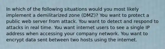 In which of the following situations would you most likely implement a demilitarized zone (DMZ)? You want to protect a public web server from attack. You want to detect and respond to attacks in real time. You want internet users to see a single IP address when accessing your company network. You want to encrypt data sent between two hosts using the internet.