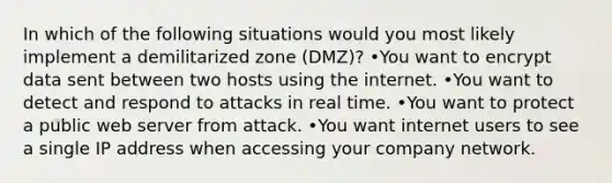 In which of the following situations would you most likely implement a demilitarized zone (DMZ)? •You want to encrypt data sent between two hosts using the internet. •You want to detect and respond to attacks in real time. •You want to protect a public web server from attack. •You want internet users to see a single IP address when accessing your company network.