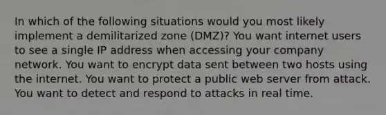 In which of the following situations would you most likely implement a demilitarized zone (DMZ)? You want internet users to see a single IP address when accessing your company network. You want to encrypt data sent between two hosts using the internet. You want to protect a public web server from attack. You want to detect and respond to attacks in real time.