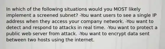 In which of the following situations would you MOST likely implement a screened subnet? -You want users to see a single IP address when they access your company network. -You want to detect and respond to attacks in real time. -You want to protect a public web server from attack. -You want to encrypt data sent between two hosts using the internet.