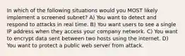 In which of the following situations would you MOST likely implement a screened subnet? A) You want to detect and respond to attacks in real time. B) You want users to see a single IP address when they access your company network. C) You want to encrypt data sent between two hosts using the internet. D) You want to protect a public web server from attack.