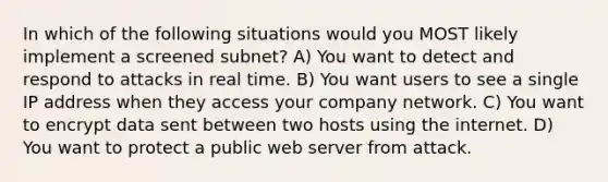 In which of the following situations would you MOST likely implement a screened subnet? A) You want to detect and respond to attacks in real time. B) You want users to see a single IP address when they access your company network. C) You want to encrypt data sent between two hosts using the internet. D) You want to protect a public web server from attack.