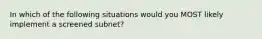 In which of the following situations would you MOST likely implement a screened subnet?