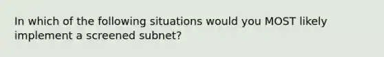 In which of the following situations would you MOST likely implement a screened subnet?