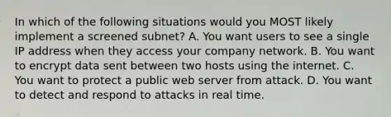 In which of the following situations would you MOST likely implement a screened subnet? A. You want users to see a single IP address when they access your company network. B. You want to encrypt data sent between two hosts using the internet. C. You want to protect a public web server from attack. D. You want to detect and respond to attacks in real time.