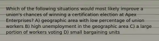 Which of the following situations would most likely improve a union's chances of winning a certification election at Apex Enterprises? A) geographic area with low percentage of union workers B) high unemployment in the geographic area C) a large portion of workers voting D) small bargaining units