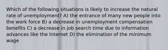 Which of the following situations is likely to increase the natural rate of unemployment? A) the entrance of many new people into the work force B) a decrease in unemployment compensation benefits C) a decrease in job search time due to information advances like the Internet D) the elimination of the minimum wage