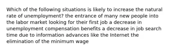 Which of the following situations is likely to increase the natural rate of unemployment? the entrance of many new people into the labor market looking for their first job a decrease in unemployment compensation benefits a decrease in job search time due to information advances like the Internet the elimination of the minimum wage