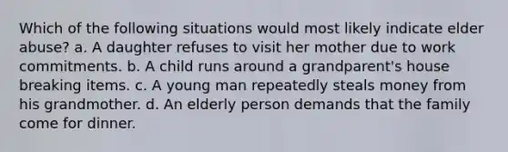 Which of the following situations would most likely indicate elder abuse? a. A daughter refuses to visit her mother due to work commitments. b. A child runs around a grandparent's house breaking items. c. A young man repeatedly steals money from his grandmother. d. An elderly person demands that the family come for dinner.