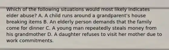 Which of the following situations would most likely indicates elder abuse? A. A child runs around a grandparent's house breaking items B. An elderly person demands that the family come for dinner C. A young man repeatedly steals money from his grandmother D. A daughter refuses to visit her mother due to work commitments.