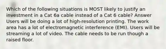 Which of the following situations is MOST likely to justify an investment in a Cat 6a cable instead of a Cat 6 cable? Answer Users will be doing a lot of high-resolution printing. The work area has a lot of electromagnetic interference (EMI). Users will be streaming a lot of video. The cable needs to be run though a raised floor.