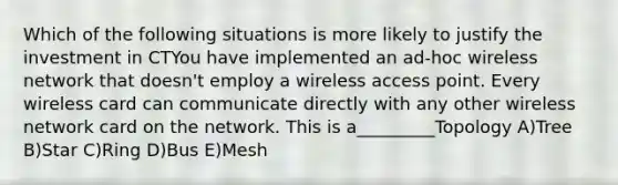 Which of the following situations is more likely to justify the investment in CTYou have implemented an ad-hoc wireless network that doesn't employ a wireless access point. Every wireless card can communicate directly with any other wireless network card on the network. This is a_________Topology A)Tree B)Star C)Ring D)Bus E)Mesh