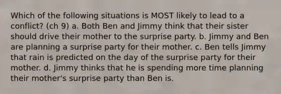 Which of the following situations is MOST likely to lead to a conflict? (ch 9) a. Both Ben and Jimmy think that their sister should drive their mother to the surprise party. b. Jimmy and Ben are planning a surprise party for their mother. c. Ben tells Jimmy that rain is predicted on the day of the surprise party for their mother. d. Jimmy thinks that he is spending more time planning their mother's surprise party than Ben is.