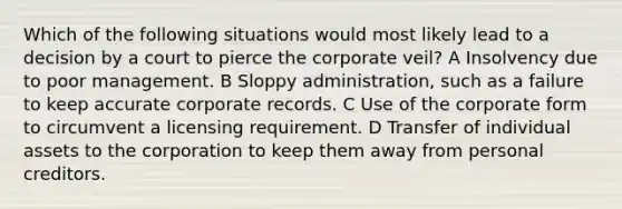 Which of the following situations would most likely lead to a decision by a court to pierce the corporate veil? A Insolvency due to poor management. B Sloppy administration, such as a failure to keep accurate corporate records. C Use of the corporate form to circumvent a licensing requirement. D Transfer of individual assets to the corporation to keep them away from personal creditors.