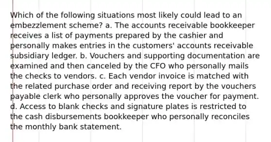 Which of the following situations most likely could lead to an embezzlement scheme? a. The accounts receivable bookkeeper receives a list of payments prepared by the cashier and personally makes entries in the customers' accounts receivable subsidiary ledger. b. Vouchers and supporting documentation are examined and then canceled by the CFO who personally mails the checks to vendors. c. Each vendor invoice is matched with the related purchase order and receiving report by the vouchers payable clerk who personally approves the voucher for payment. d. Access to blank checks and signature plates is restricted to the cash disbursements bookkeeper who personally reconciles the monthly bank statement.