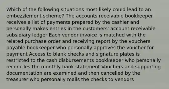 Which of the following situations most likely could lead to an embezzlement scheme? The accounts receivable bookkeeper receives a list of payments prepared by the cashier and personally makes entries in the customers' account receivable subsidiary ledger Each vendor invoice is matched with the related purchase order and receiving report by the vouchers payable bookkeeper who personally approves the voucher for payment Access to blank checks and signature plates is restricted to the cash disbursements bookkeeper who personally reconciles the monthly bank statement Vouchers and supporting documentation are examined and then cancelled by the treasurer who personally mails the checks to vendors