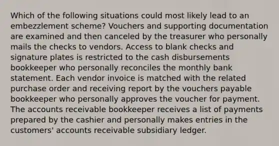 Which of the following situations could most likely lead to an embezzlement scheme? Vouchers and supporting documentation are examined and then canceled by the treasurer who personally mails the checks to vendors. Access to blank checks and signature plates is restricted to the cash disbursements bookkeeper who personally reconciles the monthly bank statement. Each vendor invoice is matched with the related purchase order and receiving report by the vouchers payable bookkeeper who personally approves the voucher for payment. The accounts receivable bookkeeper receives a list of payments prepared by the cashier and personally makes entries in the customers' accounts receivable subsidiary ledger.