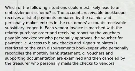 Which of the following situations could most likely lead to an embezzlement scheme? a. The accounts receivable bookkeeper receives a list of payments prepared by the cashier and personally makes entries in the customers' accounts receivable subsidiary ledger. b. Each vendor invoice is matched with the related purchase order and receiving report by the vouchers payable bookkeeper who personally approves the voucher for payment. c. Access to blank checks and signature plates is restricted to the cash disbursements bookkeeper who personally reconciles the monthly bank statement. d. Vouchers and supporting documentation are examined and then canceled by the treasurer who personally mails the checks to vendors.