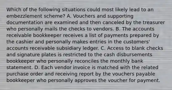 Which of the following situations could most likely lead to an embezzlement scheme? A. Vouchers and supporting documentation are examined and then canceled by the treasurer who personally mails the checks to vendors. B. The accounts receivable bookkeeper receives a list of payments prepared by the cashier and personally makes entries in the customers' accounts receivable subsidiary ledger. C. Access to blank checks and signature plates is restricted to the cash disbursements bookkeeper who personally reconciles the monthly bank statement. D. Each vendor invoice is matched with the related purchase order and receiving report by the vouchers payable bookkeeper who personally approves the voucher for payment.