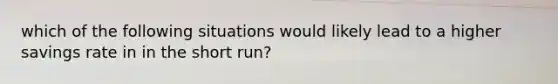 which of the following situations would likely lead to a higher savings rate in in the short run?