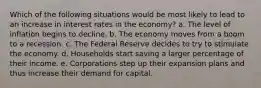 Which of the following situations would be most likely to lead to an increase in interest rates in the economy? a. The level of inflation begins to decline. b. The economy moves from a boom to a recession. c. The Federal Reserve decides to try to stimulate the economy. d. Households start saving a larger percentage of their income. e. Corporations step up their expansion plans and thus increase their demand for capital.