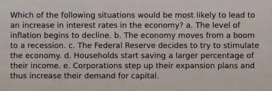 Which of the following situations would be most likely to lead to an increase in interest rates in the economy? a. The level of inflation begins to decline. b. The economy moves from a boom to a recession. c. The Federal Reserve decides to try to stimulate the economy. d. Households start saving a larger percentage of their income. e. Corporations step up their expansion plans and thus increase their demand for capital.