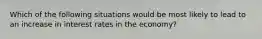 Which of the following situations would be most likely to lead to an increase in interest rates in the economy?